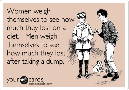 Women weigh
themselves to see how
much they lost on a
diet.   Men weigh
themselves to see
how much they lost
after taking a dump.