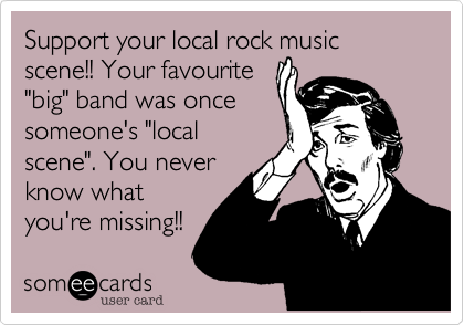 Support your local rock music scene!! Your favourite
"big" band was once
someone's "local
scene". You never
know what
you're missing!!