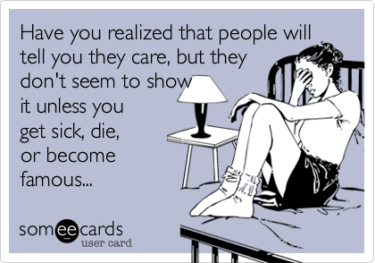 Have you realized that people will tell you they care, but they 
don't seem to show
it unless you
get sick, die, 
or become
famous...