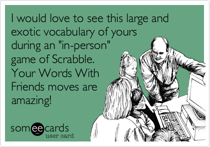 I would love to see this large and exotic vocabulary of yours
during an "in-person"
game of Scrabble.
Your Words With
Friends moves are
amazing!