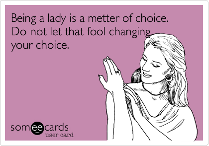 Being a lady is a metter of choice. Do not let that fool changing 
your choice. 