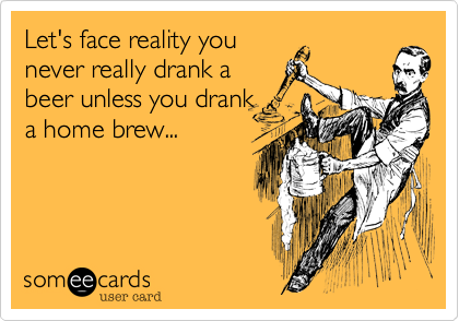 Let's face reality you
never really drank a
beer unless you drank
a home brew...