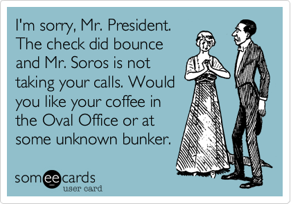 I'm sorry, Mr. President.
The check did bounce
and Mr. Soros is not
taking your calls. Would
you like your coffee in
the Oval Office or at
some unknown bunker. 