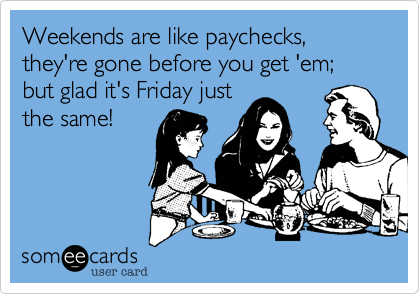Weekends are like paychecks, they're gone before you get 'em; but glad it's Friday just
the same!