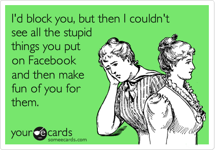 I'd block you, but then I couldn't see all the stupid
things you put
on Facebook
and then make
fun of you for
them.