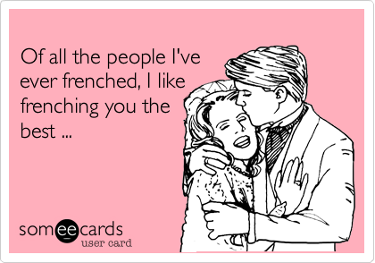 
Of all the people I've
ever frenched, I like
frenching you the
best ...