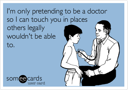 I'm only pretending to be a doctor so I can touch you in places
others legally
wouldn't be able
to.