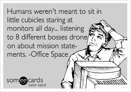 Humans weren't meant to sit in little cubicles staring at
monitors all day... listening 
to 8 different bosses drone
on about mission state-
ments. -Office Space
