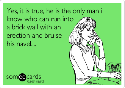 Yes, it is true, he is the only man i know who can run into
a brick wall with an
erection and bruise
his navel....