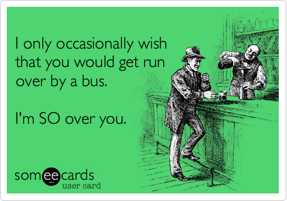 
I only occasionally wish
that you would get run
over by a bus.

I'm SO over you.