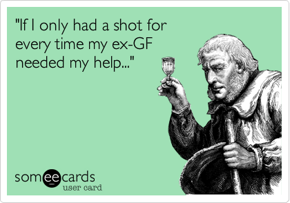 "If I only had a shot for
every time my ex-GF
needed my help..."