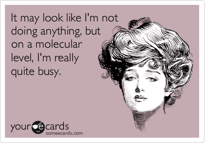 It may look like I'm not
doing anything, but
on a molecular
level, I'm really
quite busy.