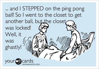 ... and I STEPPED on the ping pong ball! So I went to the closet to get another ball, but the closet
was locked!
Well, it
was
ghastly!