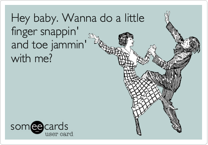 Hey baby. Wanna do a little
finger snappin'
and toe jammin'
with me?