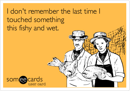 I don't remember the last time I 
touched something
this fishy and wet.