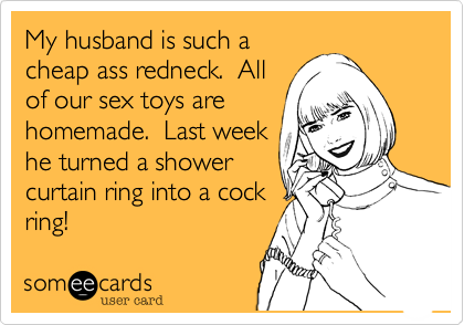 My husband is such a
cheap ass redneck.  All
of our sex toys are
homemade.  Last week
he turned a shower
curtain ring into a cock
ring!