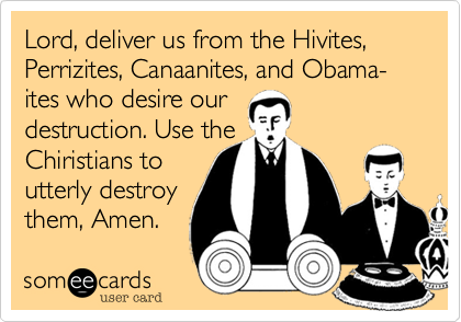 Lord, deliver us from the Hivites, Perrizites, Canaanites, and Obama-ites who desire our
destruction. Use the
Chiristians to
utterly destroy
them, Amen.