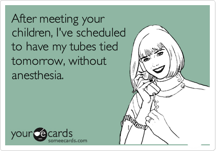 After meeting your 
children, I've scheduled
to have my tubes tied 
tomorrow, without
anesthesia.