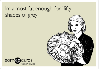 Im almost fat enough for 'fifty shades of grey'.