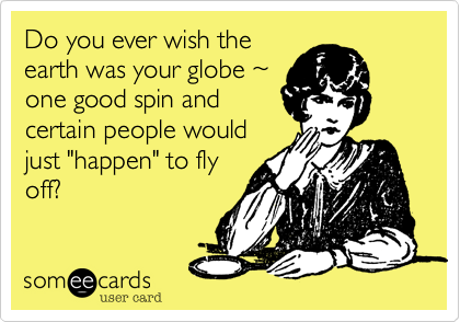 Do you ever wish the
earth was your globe %7E
one good spin and
certain people would
just "happen" to fly
off? 