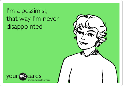 I'm a pessimist, 
that way I'm never
disappointed.   