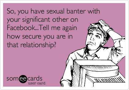 So, you have sexual banter with your significant other on
Facebook...Tell me again
how secure you are in
that relationship?