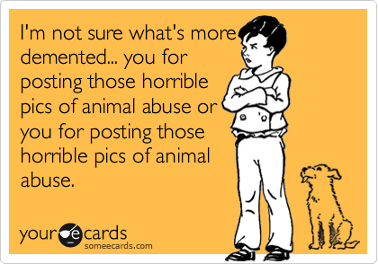 I'm not sure what's more
demented... you for
posting those horrible
pics of animal abuse or
you for posting those
horrible pics of animal
abuse. 