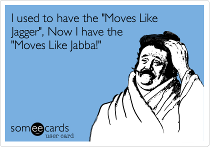 I used to have the "Moves Like Jagger", Now I have the
"Moves Like Jabba!" 