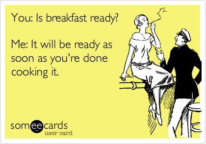 You: Is breakfast ready? 
 
Me: It will be ready as
soon as you're done
cooking it.  