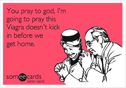 You pray to god, I'm 
going to pray this 
Viagra doesn't kick
in before we 
get home.