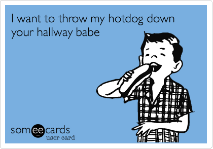 I want to throw my hotdog down your hallway babe