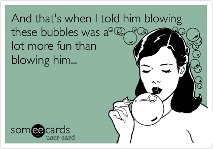 And that's when I told him blowing these bubbles was a
lot more fun than
blowing him...