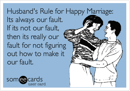 Husband's Rule for Happy Marriage:
Its always our fault.
If its not our fault,
then its really our
fault for not figuring
out how to make it
our fault.