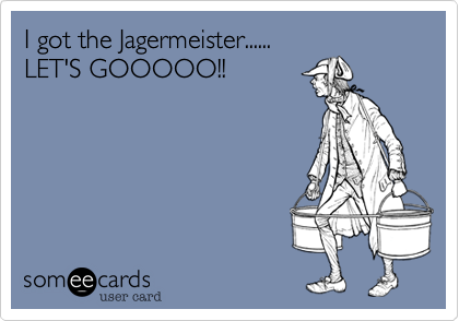 I got the Jagermeister......
LET'S GOOOOO!!