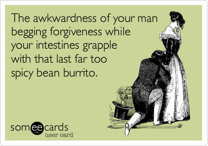 The awkwardness of your man
begging forgiveness while
your intestines grapple
with that last far too 
spicy bean burrito.