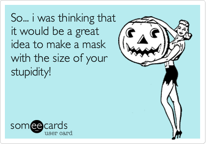 So... i was thinking that
it would be a great
idea to make a mask
with the size of your
stupidity!