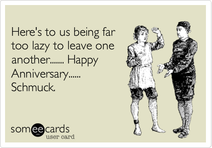 
Here's to us being far
too lazy to leave one 
another....... Happy
Anniversary......
Schmuck. 