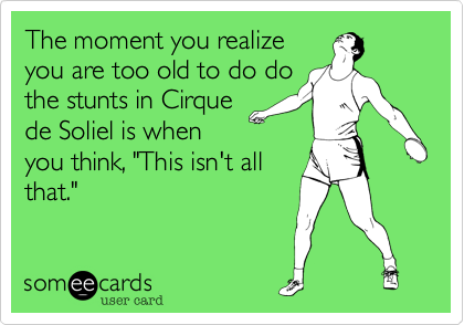 The moment you realize
you are too old to do do
the stunts in Cirque
de Soliel is when
you think, "This isn't all
that."