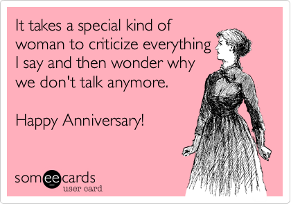 It takes a special kind of
woman to criticize everything
I say and then wonder why
we don't talk anymore.

Happy Anniversary!