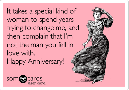 It takes a special kind of
woman to spend years
trying to change me, and
then complain that I'm
not the man you fell in
love with.
Happy Anniversary! 