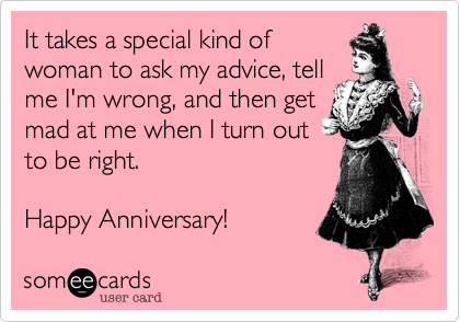 It takes a special kind of
woman to ask my advice, tell
me I'm wrong, and then get
mad at me when I turn out
to be right.

Happy Anniversary!