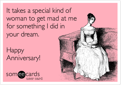 It takes a special kind of
woman to get mad at me
for something I did in
your dream.

Happy
Anniversary!