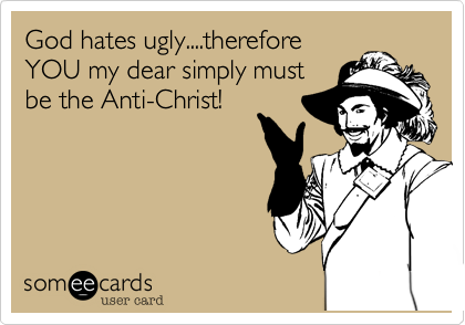 God hates ugly....therefore
YOU my dear simply must
be the Anti-Christ!