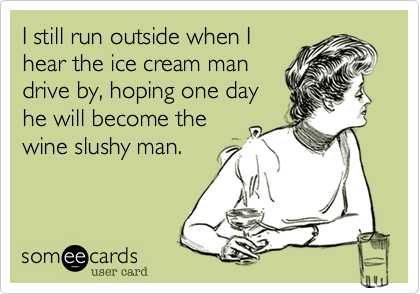 I still run outside when I
hear the ice cream man
drive by, hoping one day
he will become the
wine slushy man. 