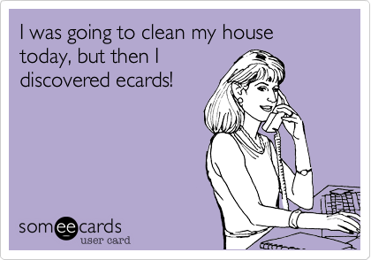 I was going to clean my house today, but then I
discovered ecards!