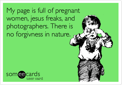 My page is full of pregnant 
women, jesus freaks, and
photographers. There is
no forgivness in nature.

