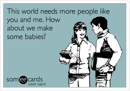 This world needs more people like you and me. How
about we make 
some babies?