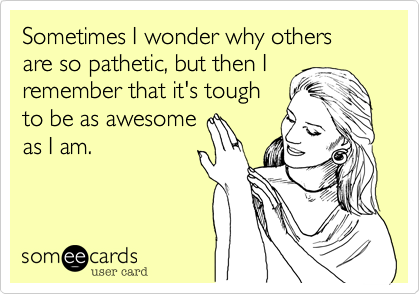 Sometimes I wonder why others 
are so pathetic, but then I
remember that it's tough
to be as awesome
as I am. 