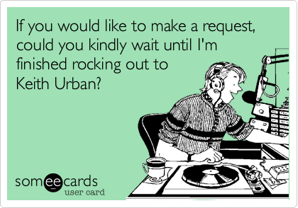 If you would like to make a request, could you kindly wait until I'm finished rocking out to
Keith Urban?