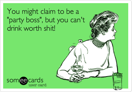 You might claim to be a
"party boss", but you can't
drink worth shit!